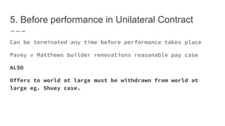 5. Before performance in Unilateral Contract
Can be terminated any time before performance takes place
Pavey v Matthews builder renovations reasonable pay case
ALSO
Offers to world at large must be withdrawn from world at
large eg. Shuey case.
 