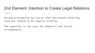2nd Element: Intention to Create Legal Relations
Strong presumption by courts that businesses entering
contract intend to be legally binding.
The opposite is the case for domestic and social
arrangements.
 