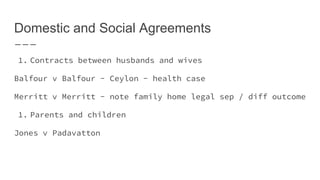 Domestic and Social Agreements
1. Contracts between husbands and wives
Balfour v Balfour - Ceylon - health case
Merritt v Merritt - note family home legal sep / diff outcome
1. Parents and children
Jones v Padavatton
 
