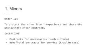 1. Minors
Under 18s
To protect the minor from inexperience and those who
unknowingly enter contracts
EXCEPTIONS
- Contracts for necessaries (Nash v Inman)
- Beneficial contracts for service (Chaplin case)
 