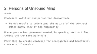 2. Persons of Unsound Mind
Contracts valid unless person can demonstrate
- He was unable to understand the nature of the contract
- Other party knew of his incapacity
Where person has permanent mental incapacity, contract law
treats the the same as minors;
Permitted to create contract for necessaries and beneficial
contracts of service
 