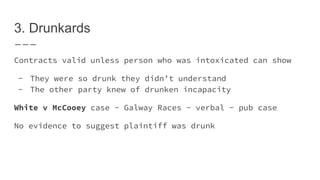 3. Drunkards
Contracts valid unless person who was intoxicated can show
- They were so drunk they didn’t understand
- The other party knew of drunken incapacity
White v McCooey case - Galway Races - verbal - pub case
No evidence to suggest plaintiff was drunk
 