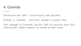 4. Convicts
Forfeiture Act 1870 - historically not possible
O’Conor v. Coleman - solicitor couldn’t recover fees
This changed in Criminal Law Act 1997 so convicts have full
contractual rights subject to normal prison rules
 