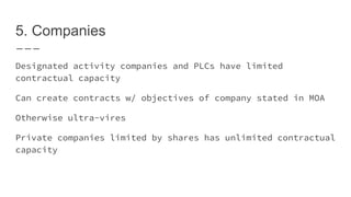 5. Companies
Designated activity companies and PLCs have limited
contractual capacity
Can create contracts w/ objectives of company stated in MOA
Otherwise ultra-vires
Private companies limited by shares has unlimited contractual
capacity
 