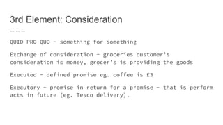 3rd Element: Consideration
QUID PRO QUO - something for something
Exchange of consideration - groceries customer’s
consideration is money, grocer’s is providing the goods
Executed - defined promise eg. coffee is £3
Executory - promise in return for a promise - that is perform
acts in future (eg. Tesco delivery).
 
