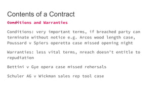 Contents of a Contract
Conditions and Warranties
Conditions: very important terms, if breached party can
terminate without notice e.g. Arcos wood length case,
Poussard v Spiers operetta case missed opening night
Warranties: less vital terms, nreach doesn’t entitle to
repudiation
Bettini v Gye opera case missed rehersals
Schuler AG v Wickman sales rep tool case
 