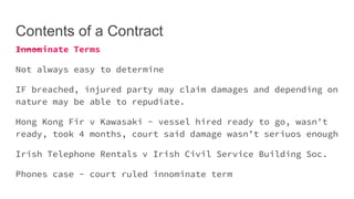 Contents of a Contract
Innominate Terms
Not always easy to determine
IF breached, injured party may claim damages and depending on
nature may be able to repudiate.
Hong Kong Fir v Kawasaki - vessel hired ready to go, wasn’t
ready, took 4 months, court said damage wasn’t seriuos enough
Irish Telephone Rentals v Irish Civil Service Building Soc.
Phones case - court ruled innominate term
 