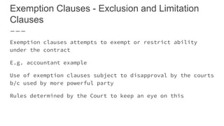 Exemption Clauses - Exclusion and Limitation
Clauses
Exemption clauses attempts to exempt or restrict ability
under the contract
E.g. accountant example
Use of exemption clauses subject to disapproval by the courts
b/c used by more powerful party
Rules determined by the Court to keep an eye on this
 