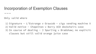 Incorporation of Exemption Clauses
Only valid where
1) Signature - L’Estrange v Graucob - cigs vending machine V
2) Valid notice - Chapelton v Barry UCD deckchairs case
3) In course of dealing - J Spurling v Bradshaw; no explicit
clauses but still valid orange juice case
 