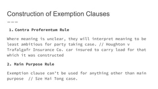 Construction of Exemption Clauses
1. Contra Proferentum Rule
Where meaning is unclear, they will interpret meaning to be
least ambitious for party taking case. // Houghton v
Trafalgafr Insurance Co. car insured to carry load for that
which it was constructed
2. Main Purpose Rule
Exemption clause can’t be used for anything other than main
purpose // Sze Hai Tong case.
 