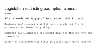 Legislation restricting exemption clauses
Sale of Goods and Supply of Services Act 1980 S. 12-15
Business can’t exempt liability where goods not fit for
purpose or merchantable quality
Contract two businesses can exempt provided they’re fair and
reasonable
Burden of reasonableness falls on person seeking to benefit
 
