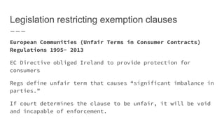 Legislation restricting exemption clauses
European Communities (Unfair Terms in Consumer Contracts)
Regulations 1995- 2013
EC Directive obliged Ireland to provide protection for
consumers
Regs define unfair term that causes “significant imbalance in
parties.”
If court determines the clause to be unfair, it will be void
and incapable of enforcement.
 