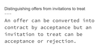 Distinguishing offers from invitations to treat
An offer can be converted into
contract by acceptance but an
invitation to treat can be
acceptance or rejection.
 