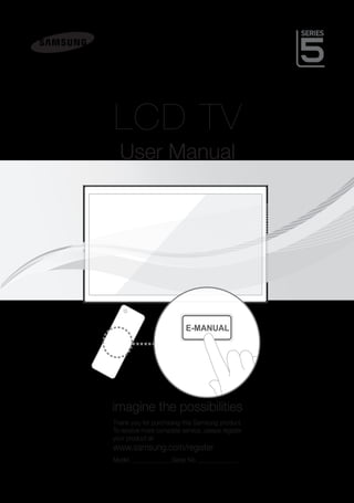 LCD TV
                                          User Manual




                                                                   E-MANUAL




                                        imagine the possibilities
                                        Thank you for purchasing this Samsung product.
                                        To receive more complete service, please register
                                        your product at
                                        www.samsung.com/register
                                        Model______________ Serial No.______________




[LD550580-ASIA]BN68-03399A-Eng.indd 1                                                       2011-02-21 �� 7:28:24
 