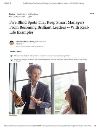 05/03/2018 Five Blind Spots That Keep Smart Managers From Becoming Brilliant Leaders -- With Real-Life Examples
https://www.forbes.com/sites/carolinecenizalevine/2018/03/04/five-blind-spots-that-keep-smart-managers-from-becoming-brilliant-leaders-with-real-life-… 1/3
 Leadership #IfIOnlyKnew
MAR 4, 2018 @ 06:17 PM 479 
/ /
Five Blind Spots That Keep Smart Managers
From Becoming Brilliant Leaders -- With Real-
Life Examples
Caroline Ceniza-Levine, CONTRIBUTOR
FULL BIO 
Opinions expressed by Forbes Contributors are their own.
TWEET THIS
 When you’re in the thick of the problem, sometimes you don’t even see there is a problem.

maybe your company recognizes that you have topped out what you can do and need to change. What are you willing
to change?
Shutterstock
BETA
 