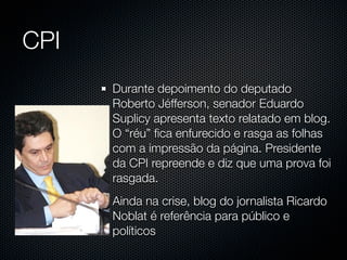 CPI
      Durante depoimento do deputado
      Roberto Jéfferson, senador Eduardo
      Suplicy apresenta texto relatado em blog.
      O “réu” ﬁca enfurecido e rasga as folhas
      com a impressão da página. Presidente
      da CPI repreende e diz que uma prova foi
      rasgada.
      Ainda na crise, blog do jornalista Ricardo
      Noblat é referência para público e
      políticos
 