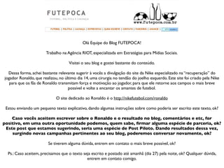 Olá Equipe do Blog FUTEPOCA!

                       Trabalho na Agência RIOT, especializada em Estratégias para Mídias Sociais.

                                    Visitei o seu blog e gostei bastante do conteúdo.

  Dessa forma, achei bastante relevante sugerir à vocês a divulgação do site da Nike especializado na “recuperação” do
jogador Ronaldo, que realizou, no último dia 14, uma cirurgia no tendão do joelho esquerdo. Este site foi criado pela Nike
   para que os fãs de Ronaldo transmitam força e motivação ao jogador, para que ele retorne aos campos o mais breve
                                    possível e volte a encantar os amantes de futebol.

                             O site dedicado ao Ronaldo é o http://nikefutebol.com/ronaldo

 Estou enviando um pequeno texto explicativo, dando algumas instruções sobre como poderia ser escrito este texto, ok?

    Caso vocês aceitem escrever sobre o Ronaldo e o resultado no blog, comentários e etc, for
positivo, em uma outra oportunidade podemos, quem sabe, ﬁrmar alguma espécie de parceria, ok?
 Este post que estamos sugerindo, seria uma espécie de Post Piloto. Dando resultados dessa vez,
    surgindo novas campanhas pertinentes ao seu blog, poderemos conversar novamente, ok?

                        Se tiverem alguma dúvida, entrem em contato o mais breve possível, ok?

  Ps.: Caso aceitem, precisamos que o texto seja escrito e postado até amanhã (dia 27) pela noite, ok? Qualquer dúvida,
                                              entrem em contato comigo.
 