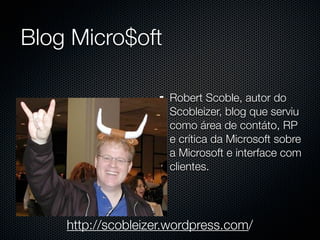 Blog Micro$oft

                     Robert Scoble, autor do
                     Scobleizer, blog que serviu
                     como área de contáto, RP
                     e crítica da Microsoft sobre
                     a Microsoft e interface com
                     clientes.




    http://scobleizer.wordpress.com/
 
