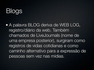 Blogs

A palavra BLOG deriva de WEB LOG,
registro/diário da web. Também
chamados de LiveJournals (nome de
uma empresa posterior), surgiram como
registros de vidas cotidianas e como
caminho alternativo para a expressão de
pessoas sem vez nas mídias.
 