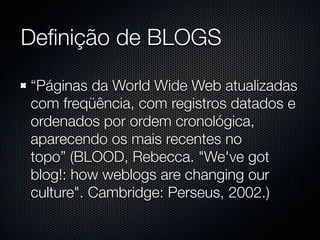 Deﬁnição de BLOGS

“Páginas da World Wide Web atualizadas
com freqüência, com registros datados e
ordenados por ordem cronológica,
aparecendo os mais recentes no
topo” (BLOOD, Rebecca. "We've got
blog!: how weblogs are changing our
culture". Cambridge: Perseus, 2002.)
 