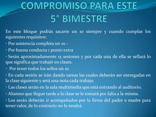 En este bloque podrás sacarte un 10 siempre y cuando cumplas los
siguientes requisitos:
• Por asistencia completa un 10.-
• Por buena conducta 1 punto extra
• Serán aproximadamente 15 sesiones y por cada una de ella se sellará lo
que significa que trabajó en clases.
• Por tener todos los sellos un 10.
• En cada sesión se irán dando tareas las cuales deberán ser entregadas en
la clase siguiente y será una nota cada trabajo.
• Las clases serán en la sala multimedia que está entrando al auditorio.
• Alumno que llegue tarde a la clase se le tomará por falta a la misma.
• Los serán deberán ir acompañados por la firma del padre o madre para
tener valor, de lo contrario no lo tendrá.
 