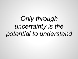 Only through
   uncertainty is the
potential to understand
 
