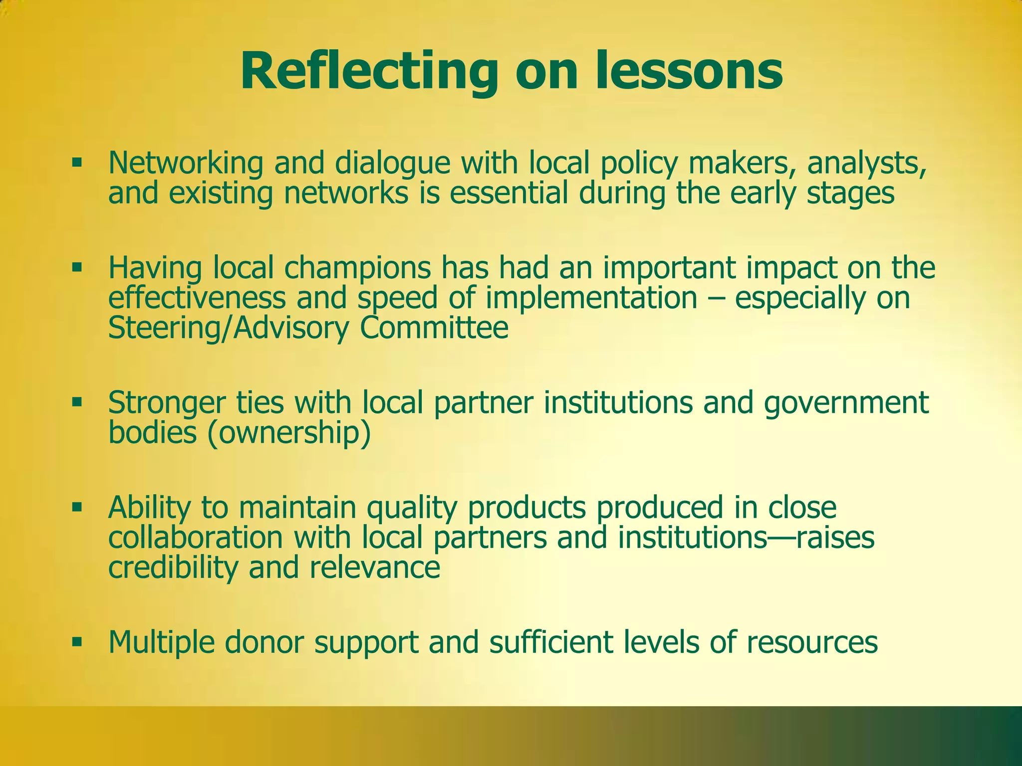 Reflecting on lessons
 Networking and dialogue with local policy makers, analysts,
  and existing networks is essential during the early stages

 Having local champions has had an important impact on the
  effectiveness and speed of implementation – especially on
  Steering/Advisory Committee

 Stronger ties with local partner institutions and government
  bodies (ownership)

 Ability to maintain quality products produced in close
  collaboration with local partners and institutions—raises
  credibility and relevance

 Multiple donor support and sufficient levels of resources
 