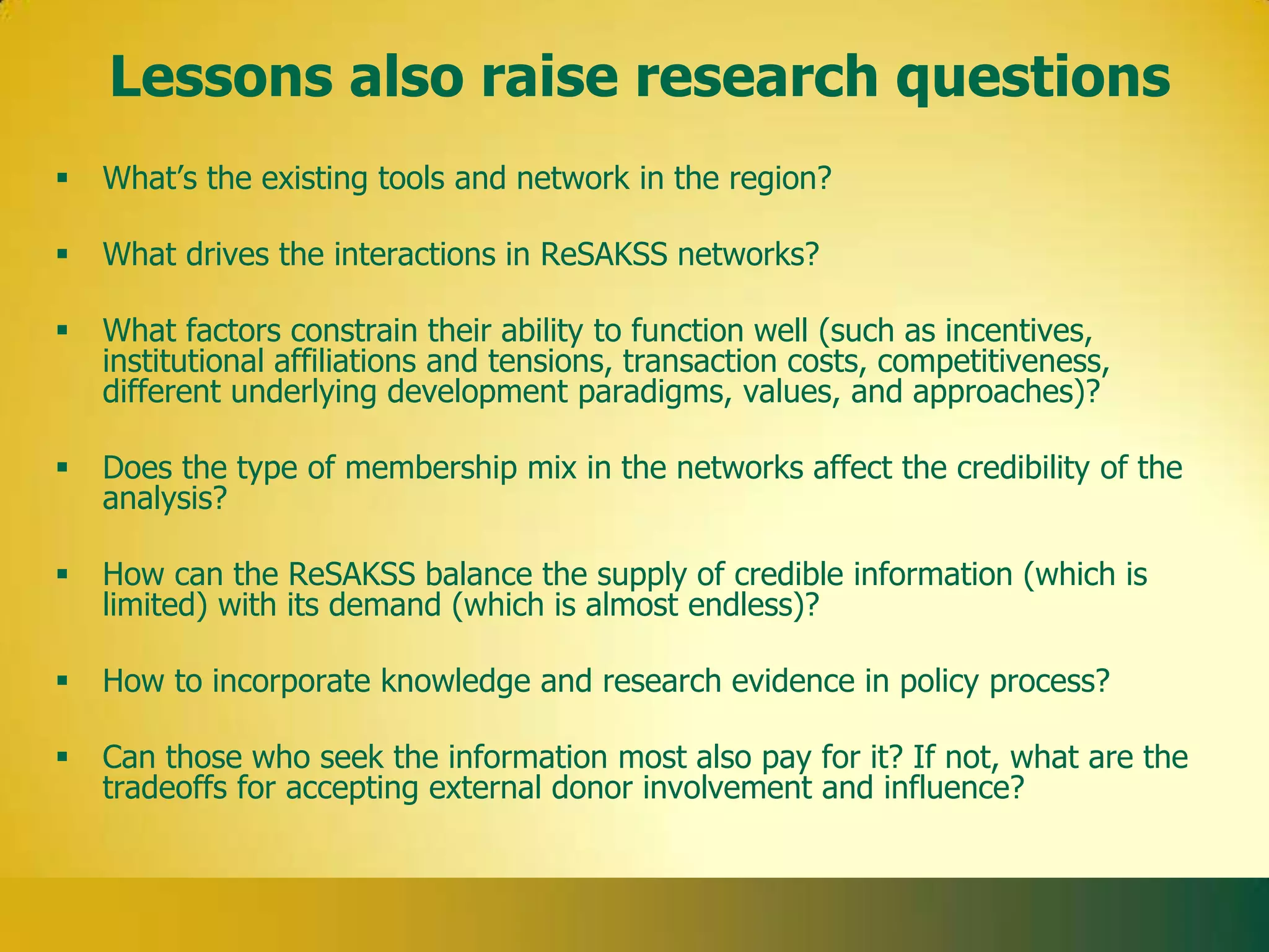 Lessons also raise research questions
   What’s the existing tools and network in the region?

   What drives the interactions in ReSAKSS networks?

   What factors constrain their ability to function well (such as incentives,
    institutional affiliations and tensions, transaction costs, competitiveness,
    different underlying development paradigms, values, and approaches)?

   Does the type of membership mix in the networks affect the credibility of the
    analysis?

   How can the ReSAKSS balance the supply of credible information (which is
    limited) with its demand (which is almost endless)?

   How to incorporate knowledge and research evidence in policy process?

   Can those who seek the information most also pay for it? If not, what are the
    tradeoffs for accepting external donor involvement and influence?
 