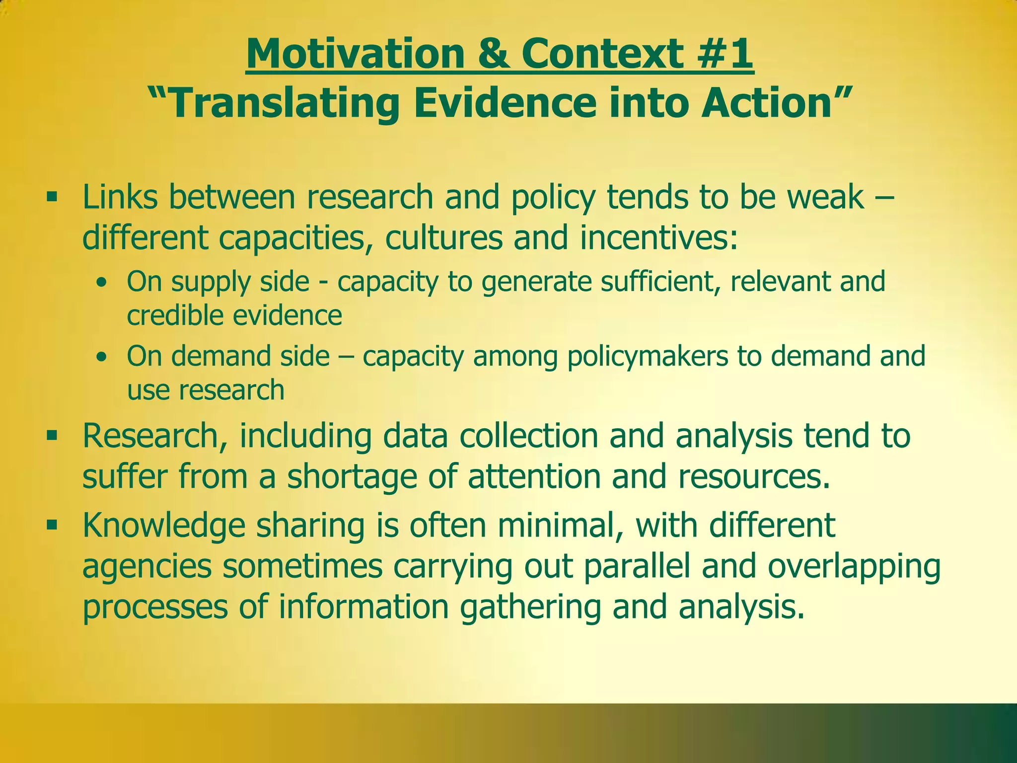 Motivation & Context #1
       “Translating Evidence into Action”

 Links between research and policy tends to be weak –
  different capacities, cultures and incentives:
   • On supply side - capacity to generate sufficient, relevant and
     credible evidence
   • On demand side – capacity among policymakers to demand and
     use research
 Research, including data collection and analysis tend to
  suffer from a shortage of attention and resources.
 Knowledge sharing is often minimal, with different
  agencies sometimes carrying out parallel and overlapping
  processes of information gathering and analysis.
 