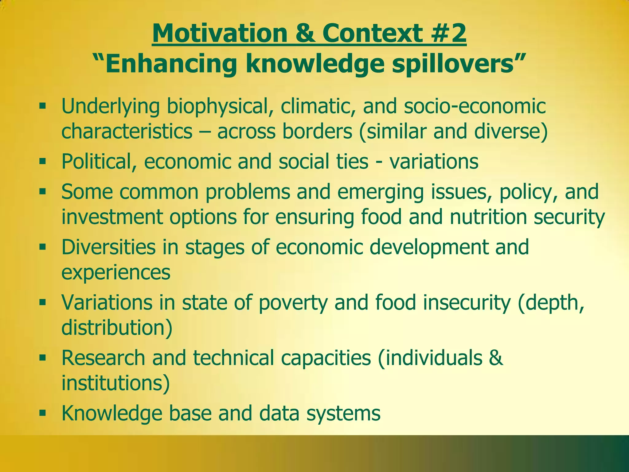 Motivation & Context #2
     “Enhancing knowledge spillovers”
 Underlying biophysical, climatic, and socio-economic
  characteristics – across borders (similar and diverse)
 Political, economic and social ties - variations
 Some common problems and emerging issues, policy, and
  investment options for ensuring food and nutrition security
 Diversities in stages of economic development and
  experiences
 Variations in state of poverty and food insecurity (depth,
  distribution)
 Research and technical capacities (individuals &
  institutions)
 Knowledge base and data systems
 