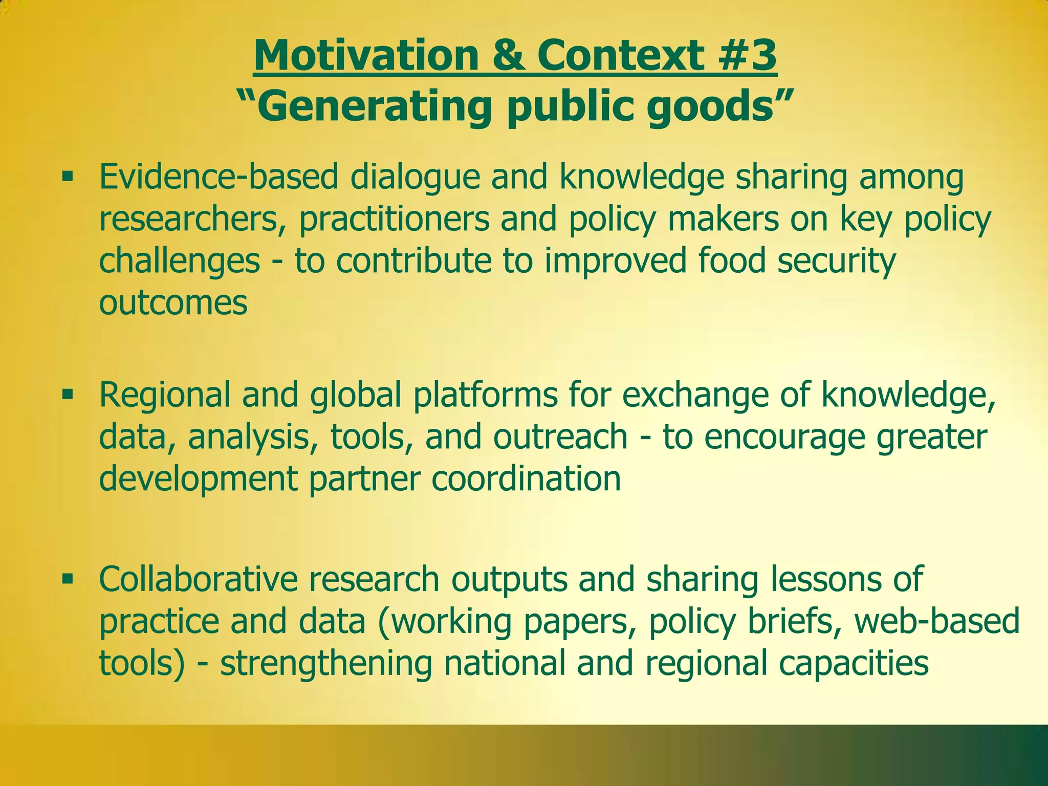 Motivation & Context #3
           “Generating public goods”
 Evidence-based dialogue and knowledge sharing among
  researchers, practitioners and policy makers on key policy
  challenges - to contribute to improved food security
  outcomes

 Regional and global platforms for exchange of knowledge,
  data, analysis, tools, and outreach - to encourage greater
  development partner coordination

 Collaborative research outputs and sharing lessons of
  practice and data (working papers, policy briefs, web-based
  tools) - strengthening national and regional capacities
 