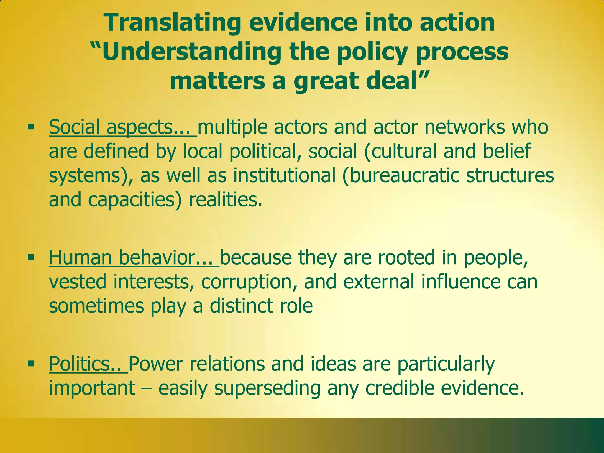 Translating evidence into action
       “Understanding the policy process
             matters a great deal”
 Social aspects... multiple actors and actor networks who
  are defined by local political, social (cultural and belief
  systems), as well as institutional (bureaucratic structures
  and capacities) realities.

 Human behavior... because they are rooted in people,
  vested interests, corruption, and external influence can
  sometimes play a distinct role

 Politics.. Power relations and ideas are particularly
  important – easily superseding any credible evidence.
 