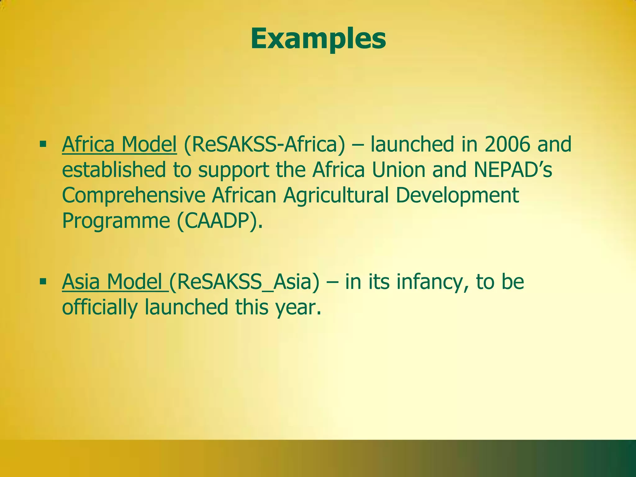 Examples


 Africa Model (ReSAKSS-Africa) – launched in 2006 and
  established to support the Africa Union and NEPAD’s
  Comprehensive African Agricultural Development
  Programme (CAADP).

 Asia Model (ReSAKSS_Asia) – in its infancy, to be
  officially launched this year.
 