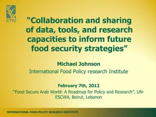 “Collaboration and sharing
           of data, tools, and research
           capacities to inform future
            food security strategies”
                         Michael Johnson
             International Food Policy research Institute

                         February 7th, 2012
    “Food Secure Arab World: A Roadmap for Policy and Research”, UN-
                       ESCWA, Beirut, Lebanon


INTERNATIONAL FOOD POLICY RESEARCH INSTITUTE
 