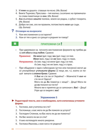 44
3.	И тям на душата ставаше по-ясно. (Ив. Вазов)
4.	Вижте Търново, Преслава – тия жални, съсипани: на преминала-
та слава паметници са они. (Ив. Вазов)
5.	 Ази възпявах наште поляни, земля ни родна, с хубост покрита.
(Ив. Вазов)
6.	Добро ли сме, зло ли правили, потомството назе ще съди.
	(Хр. Ботев)
?	 Отговори на въпросите:
1.	 Кои местоимения са остарели?
2.	 Кои от тях и днес се срещат в родния ти говор?
П ПРИПОМНИ СИ !
•	 При удвояване на личното местоимение формите му трябва да
са от един и същ падеж. Сравни:
Правилно: 	 На мене (дат. пад.) ми (дат. пад.) се пие.
		 Мене (вин. пад.) не ме (вин. пад.) е страх.
Неправилно: Аз (им. пад.) на мене (дат. пад.) се пие.
		 Аз (им. пад.) не ме (вин. пад.) е страх.
•	 При общуване с един събеседник (устно или писмено) могат да
се употребяват учтивите форми (2 лице, мн. ч.), които се пи-
шат винаги с главна буква. Сравни:
А Вие не сте ли от Украйна? – Момчета! А вие не
сте ли от Одеса?
Мога ли да Ви помогна с нещо? – Деца! Мога ли
да ви поканя на гости?
Много ми е приятно да се запозная с Вас! – Деца!
Утре ще се видим с вас!
Упражнение 5
► Редактирай текста, ако е необходимо, като използваш учтивите
форми.
1.	 Госпожо, вие учителка ли сте?
2.	 Госпожице, а вас мога ли да Ви помоля за услуга?
3.	 Господин Стоянов, на Вас мога ли да ви помогна?
4.	 На Вас много ли ви се спи?
5.	 А вие изглеждате много уморени.
6.	 Госпожа Иванова, а вие кога сте родена?
Право для безоплатного розміщення підручника в мережі Інтернет має
Міністерство освіти і науки України https://mon.gov.ua та Інститут модернізації змісту освіти https://imzo.gov.ua/
 