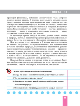 Введение
11
1. Какие науки входят в состав естествознания?
2. Когда и в связи с чем стали появляться естественные науки?
3. Что изучают естественные науки?
4. Почему для изучения живой природы необходимы знания
о неживой природе?
5. Почему знания о природе должен иметь каждый человек?
природой (биология), небесные (космические) тела (астроно-
мия) и многое другое. В течение длительного времени своего
существования каждая из естественных наук стала состоять из
совокупности (комплекса) наук, каждая из которых посвящена
изучению имеющихся у нее невыясненных вопросов. Например,
наука биология включает в себя ботанику — науку о растениях,
зоологию — науку о животных, анатомию человека — науку
о строении тела человека и ряд других.
В настоящее время каждый человек должен иметь знания
о природе, которые позволяют разумно (рационально) использо-
вать ее богатства и не наносить ей при этом непоправимого вреда.
При изучении естествознания в 5 классе вначале на осно-
ве знаний, полученных из природоведения, мы познакомимся
с телами неживой природы, их составом и свойствами, узнаем,
какие вещества называют минеральными, а какие — органиче-
скими, что такое раствор и чем он отличается от смеси веществ
и многое другое. Эти знания помогут хорошо усвоить материал
о живых телах, или организмах, об их строении и жизнедея-
тельности (питание, дыхание, рост, развитие).
В дальнейшем знания о неживых телах и организмах будут
вам необходимы при изучении биологии и других наук о приро-
де (физики, химии, географии, астрономии, экологии).
 
