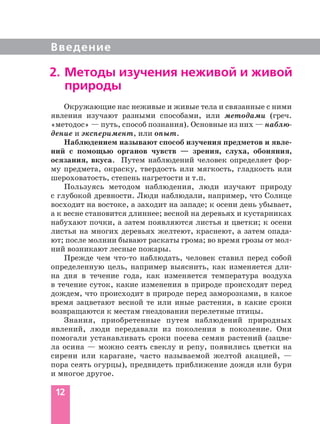 Введение
12
Окружающие нас неживые и живые тела и связанные с ними
явления изучают разными способами, или методами (греч.
«методос» — путь, способ познания). Основные из них — наблю-
дение и эксперимент, или опыт.
Наблюдением называют способ изучения предметов и явле-
ний с помощью органов чувств — зрения, слуха, обоняния,
осязания, вкуса. Путем наблюдений человек определяет фор-
му предмета, окраску, твердость или мягкость, гладкость или
шероховатость, степень нагретости и т.п.
Пользуясь методом наблюдения, люди изучают природу
с глубокой древности. Люди наблюдали, например, что Солнце
восходит на востоке, а заходит на западе; к осени день убывает,
а к весне становится длиннее; весной на деревьях и кустарниках
набухают почки, а затем появляются листья и цветки; к осени
листья на многих деревьях желтеют, краснеют, а затем опада-
ют; после молнии бывают раскаты грома; во время грозы от мол-
ний возникают лесные пожары.
Прежде чем что то наблюдать, человек ставил перед собой
определенную цель, например выяснить, как изменяется дли-
на дня в течение года, как изменяется температура воздуха
в течение суток, какие изменения в природе происходят перед
дождем, что происходит в природе перед заморозками, в какое
время зацветают весной те или иные растения, в какие сроки
возвращаются к местам гнездования перелетные птицы.
Знания, приобретенные путем наблюдений природных
явлений, люди передавали из поколения в поколение. Они
помогали устанавливать сроки посева семян растений (зацве-
ла осина — можно сеять свеклу и репу, появились цветки на
сирени или карагане, часто называемой желтой акацией, —
пора сеять огурцы), предвидеть приближение дождя или бури
и многое другое.
2. Методы изучения неживой и живой
природы
 