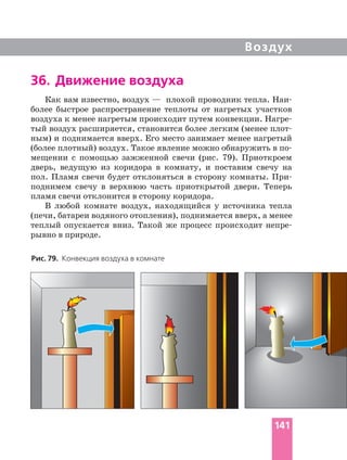 Воздух
36. Движение воздуха
Как вам известно, воздух — плохой проводник тепла.
более быстрое распространение теплоты от нагретых участков
воздуха к менее нагретым происходит путем конвекции.
тый воздух расширяется, становится более легким (менее
ным) и поднимается вверх. Его место занимает менее нагретый
(более плотный) воздух. Такое явление можно обнаружить в
мещении с помощью зажженной свечи (рис. 79). Приоткроем
дверь, ведущую из коридора в комнату, и поставим свечу на
пол. Пламя свечи будет отклоняться в сторону комнаты.
поднимем свечу в верхнюю часть приоткрытой двери. Теперь
пламя свечи отклонится в сторону коридора.
В любой комнате воздух, находящийся у источника тепла
(печи, батареи водяного отопления), поднимается вверх, а менее
теплый опускается вниз. Такой же процесс происходит
рывно в природе.
Рис. 79. Конвекция воздуха в комнате
141
 