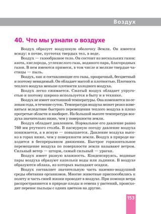 Воздух
40. Что мы узнали о воздухе
Воздух образует воздушную оболочку Земли. Он имеется
всюду: в почве, пустотах твердых тел, в воде.
Воздух — газообразное тело. Он состоит из нескольких газов:
азота, кислорода, углекислого газа, водяного пара, благородных
стицы — пыль.
Воздух, как и составляющие его газы, прозрачный, бесцветный
и поэтому невидимый. Он обладает массой и плотностью. Плотность
теплого воздуха меньше плотности холодного воздуха.
Воздух легко сжимается. Сжатый воздух обладает
стью и поэтому широко используется в быту и в технике.
Воздухнеимеетпостояннойтемпературы.Онаизменяетсяпо
зонам года, в течение суток. Температура воздуха может резко
няться вследствие быстрого перемещения теплого воздуха в плохо
прогретые области и наоборот. На большой высоте температура
духа значительно ниже, чем у поверхности земли.
Воздух обладает давлением. Нормальное его давление равно
760 мм ртутного столба. В пасмурную погоду давление воздуха
понижается, а в ясную — повышается. Давление воздуха
ко в горах ниже, чем у поверхности земли. Воздух в природе
ходится в беспрерывном движении. Быстрое горизонтальное
перемещение воздуха по поверхности земли называют ветром.
Сильный ветер — шторм, самый сильный — ураган.
Воздух имеет разную влажность. Конденсируясь, водяные
пары воздуха образуют капельки воды или льдинки. В воздухе
образуются облака, из которых выпадают осадки.
Воздух составляет значительную часть
среды обитания организмов. Многие животные приспособились к
полету и часть своей жизни проводят в воздухе. При помощи ветра
распространяются в природе плоды и семена у растений,
дит перенос пыльцы с одних цветков на другие.
153
 