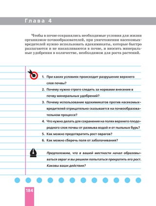 Г л а в а 4
1. При каких условиях происходит разрушение верхнего
слоя почвы?
2. Почему нужно строго следить за нормами внесения в
почву минеральных удобрений?
3. Почему использование ядохимикатов против
тельном процессе?
4. Что нужно делать для сохранения на полях верхнего
родного слоя почвы от размыва водой и от пыльных бурь?
5. Как можно предотвратить рост оврагов?
6. Как можно сберечь поля от заболачивания?
Предположим, что в вашей местности начал
ваться овраг и вы решили попытаться прекратить его рост.
Каковы ваши действия?
Чтобы в почве сохранялись необходимые условия для жизни
при уничтожении
вредителей нужно использовать ядохимикаты, которые быстро
разлагаются и не накапливаются в почве, и вносить
ные удобрения в количестве, необходимом для роста растений.
184
 