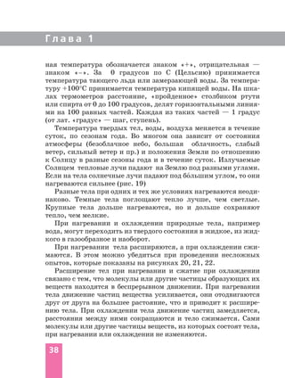 Г л а в а 1
ная температура обозначается знаком «+», отрицательная —
знаком «–». За 0 градусов по С (Цельсию) принимается
температура тающего льда или замерзающей воды. За темпера-
туру +100°С принимается температура кипящей воды. На шка-
лах термометров расстояние, «пройденное» столбиком ртути
или спирта от 0 до 100 градусов, делят горизонтальными линия-
ми на 100 равных частей. Каждая из таких частей — 1 градус
(от лат. «градус» — шаг, ступень).
Температура твердых тел, воды, воздуха меняется в течение
суток, по сезонам года. Во многом она зависит от состояния
атмосферы (безоблачное небо, большая облачность, слабый
ветер, сильный ветер и пр.) и положения Земли по отношению
к Солнцу в разные сезоны года и в течение суток. Излучаемые
Солнцем тепловые лучи падают на Землю под разными углами.
Если на тела солнечные лучи падают под бо´льшим углом, то они
нагреваются сильнее (рис. 19)
Разные тела при одних и тех же условиях нагреваются неоди-
наково. Темные тела поглощают тепло лучше, чем светлые.
Крупные тела дольше нагреваются, но и дольше сохраняют
тепло, чем мелкие.
При нагревании и охлаждении природные тела, например
вода, могут переходить из твердого состояния в жидкое, из жид-
кого в газообразное и наоборот.
При нагревании тела расширяются, а при охлаждении сжи-
маются. В этом можно убедиться при проведении несложных
опытов, которые показаны на рисунках 20, 21, 22.
Расширение тел при нагревании и сжатие при охлаждении
связано с тем, что молекулы или другие частицы образующих их
веществ находятся в беспрерывном движении. При нагревании
тела движение частиц вещества усиливается, они отодвигаются
друг от друга на большее растояние, что и приводит к расшире-
нию тела. При охлаждении тела движение частиц замедляется,
расстояния между ними сокращаются и тело сжимается. Сами
молекулы или другие частицы веществ, из которых состоят тела,
при нагревании или охлаждении не изменяются.
38
 