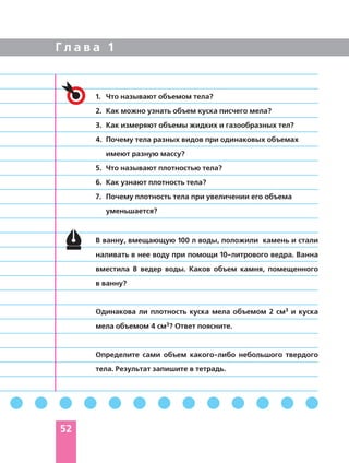 Г л а в а 1
В ванну, вмещающую 100 л воды, положили камень и стали
наливать в нее воду при помощи 10 литрового ведра. Ванна
вместила 8 ведер воды. Каков объем камня, помещенного
в ванну?
Одинакова ли плотность куска мела объемом 2 см3 и куска
мела объемом 4 см3? Ответ поясните.
Определите сами объем какого либо небольшого твердого
тела. Результат запишите в тетрадь.
1. Что называют объемом тела?
2. Как можно узнать объем куска писчего мела?
3. Как измеряют объемы жидких и газообразных тел?
4. Почему тела разных видов при одинаковых объемах
имеют разную массу?
5. Что называют плотностью тела?
6. Как узнают плотность тела?
7. Почему плотность тела при увеличении его объема
уменьшается?
52
 