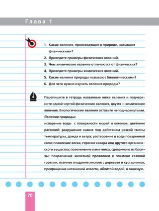 Г л а в а 1
1. Какие явления, происходящие в природе, называют
физическими?
2. Приведите примеры физических явлений.
3. Чем химические явления отличаются от физических?
4. Приведите примеры химических явлений.
5. Какие явления природы называют биологическими?
6. Для чего нужно изучать явления природы?
Перепишите в тетрадь названные ниже явления и подчерк-
ните одной чертой физические явления, двумя — химические
явления. Биологические явления оставьте неподчеркнутыми.
Явления природы:
испарение воды с поверхности морей и океанов; цветение
растений; разрушение камня под действием резкой смены
температуры, дождя и ветра; растворение в воде поваренной
соли; плавление воска, горение сахара или другого органиче-
ского вещества; позеленение памятника, сделанного из брон-
зы; покраснение железной проволоки в пламени газовой
горелки; осеннее опадание листьев с деревьев и кустарников;
превращение негашеной извести, облитой водой, в гашеную.
70
 