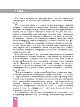 Г л а в а 2
Раствор, в котором растворяемое вещество при повышении
температуры больше не растворяется, называется насыщен-
ным.
Растворимость газов в отличие от растворимости твердых
веществ с повышением температуры снижается. Поэтому вода
в водоемах в жаркую погоду содержит меньше растворенного кис-
лорода, чем в холодную. Объяснить это можно тем, что при повы-
шении температуры воды движение молекул газа усиливается
и они улетучиваются из раствора. В этом легко убедиться на опы-
те: на стенках стакана с налитой холодной (водопроводной) водой
черезнекотороевремявкомнатных условияхпоявляютсяпузырь-
ки газа (рис. 52). Вот почему рыбок из одного аквариума помеща-
ют в другой только после того, как налитая в него вода по темпе-
ратуре сравняется с комнатной. Иначе пузырьки воздуха появят-
ся не только на стенках аквариума, но и на коже и жабрах рыбок,
что вредно для них.
Способность воды к растворению различных минеральных
и органических веществ имеет большое значение в природе и
жизни человека. Растения при помощи корней всасывают из
почвы необходимые для их жизни растворы минеральных
солей. Животные и человек используют пищу, содержащую
растворы нужных им минеральных и органических веществ.
Растворенным в воде кислородом дышат организмы — обитате-
ли водоемов.
Человек применяет растворы удобрений для подкормки выра-
щиваемых растений, растворы различных веществ — для борь-
бы с вредителями и болезнями растений. Водный раствор пова-
ренной соли используют в быту при солении огурцов, помидоров
и других овощей, а водный раствор сахара — при приготовлении
варенья, компотов и сиропов из ягод и фруктов. Чай, который
ежедневно употребляет каждый человек, — водный раствор
сахара и веществ, которые растворяются при заварке измель-
ченных сухих листьев чая.
Различные водные растворы применяются в медицине. Вод-
ный раствор питьевой соды, например, используют при полоска-
88
 
