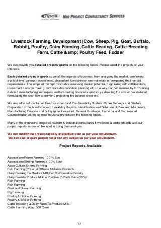Livestock Farming, Development (Cow, Sheep, Pig, Goat, Buffalo,
Rabbit), Poultry, Dairy Farming, Cattle Rearing, Cattle Breeding
Farm, Cattle &amp; Poultry Feed, Fodder
We can provide you detailed project reports on the following topics. Please select the projects of your
interests.
Each detailed project reports cover all the aspects of business, from analysing the market, confirming
availability of various necessities such as plant & machinery, raw materials to forecasting the financial
requirements. The scope of the report includes assessing market potential, negotiating with collaborators,
investment decision making, corporate diversification planning etc. in a very planned manner by formulating
detailed manufacturing techniques and forecasting financial aspects by estimating the cost of raw material,
formulating the cash flow statement, projecting the balance sheet etc.
We also offer self-contained Pre-Investment and Pre-Feasibility Studies, Market Surveys and Studies,
Preparation of Techno-Economic Feasibility Reports, Identification and Selection of Plant and Machinery,
Manufacturing Process and or Equipment required, General Guidance, Technical and Commercial
Counseling for setting up new industrial projects on the following topics.
Many of the engineers, project consultant & industrial consultancy firms in India and worldwide use our
project reports as one of the input in doing their analysis.
We can modify the project capacity and project cost as per your requirement.
We can also prepare project report on any subject as per your requirement.

Project Reports Available

Aquaculture Prawn Farming 100 % Eou
Aquaculture Shrimp Farming (100% Eou)
Aqua Culture Shrimp Farming
Fish Farming (Prawn & Others) & Marine Products
Dairy Farming To Produce Milk For Co-Operative Society
Dairy Farm to Produce Milk in Pouches (50%)& Cans (50%)
Fish Farming
Fish Farming
Goat and Sheep Farming
Pig Farming
Poultry & Broiler Farming
Poultry & Broiler Farming
Cattle Breeding & Dairy Farm To Produce Milk
Cattle Farming (Cap. 500 Cow)

1/2

 