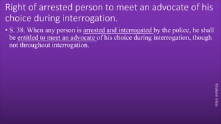 Khakare
Vikas
Right of arrested person to meet an advocate of his
choice during interrogation.
• S. 38. When any person is arrested and interrogated by the police, he shall
be entitled to meet an advocate of his choice during interrogation, though
not throughout interrogation.
 