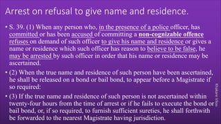 Khakare
Vikas
Arrest on refusal to give name and residence.
• S. 39. (1) When any person who, in the presence of a police officer, has
committed or has been accused of committing a non-cognizable offence
refuses on demand of such officer to give his name and residence or gives a
name or residence which such officer has reason to believe to be false, he
may be arrested by such officer in order that his name or residence may be
ascertained.
• (2) When the true name and residence of such person have been ascertained,
he shall be released on a bond or bail bond, to appear before a Magistrate if
so required:
• (3) If the true name and residence of such person is not ascertained within
twenty-four hours from the time of arrest or if he fails to execute the bond or
bail bond, or, if so required, to furnish sufficient sureties, he shall forthwith
be forwarded to the nearest Magistrate having jurisdiction.
 