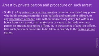 Khakare
Vikas
Arrest by private person and procedure on such arrest.
• S. 40. (1) Any private person may arrest or cause to be arrested any person
who in his presence commits a non-bailable and cognizable offence, or
any proclaimed offender, and, without unnecessary delay, but within six
hours from such arrest, shall make over or cause to be made over any
person so arrested to a police officer, or, in the absence of a police officer,
take such person or cause him to be taken in custody to the nearest police
station.
 