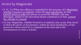 Khakare
Vikas
Arrest by Magistrate
• S. 41. (1) When any offence is committed in the presence of a Magistrate,
whether Executive or Judicial, within his local jurisdiction, he may
himself arrest or order any person to arrest the offender, and may
thereupon, subject to the provisions herein contained as to bail, commit
the offender to custody.
• (2) Any Magistrate, whether Executive or Judicial, may at any time arrest
or direct the arrest, in his presence, within his local jurisdiction, of any
person for whose arrest he is competent at the time and in the
circumstances to issue a warrant.
 