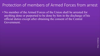 Khakare
Vikas
Protection of members of Armed Forces from arrest
• No member of the Armed Forces of the Union shall be arrested for
anything done or purported to be done by him in the discharge of his
official duties except after obtaining the consent of the Central
Government.
 